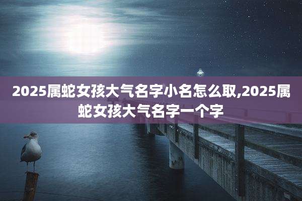 2025属蛇女孩大气名字小名怎么取,2025属蛇女孩大气名字一个字