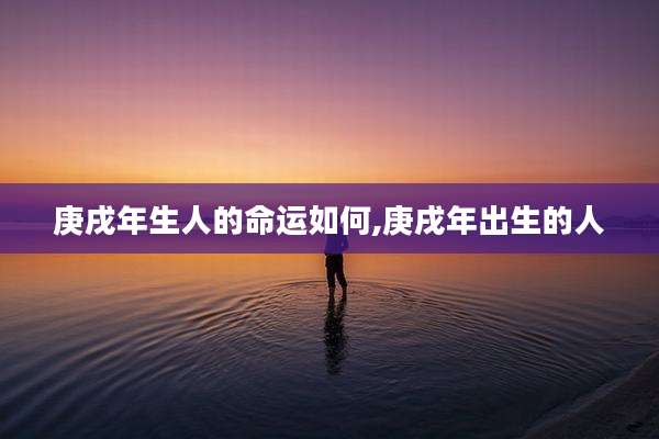 庚戌年生人的命运如何,庚戌年出生的人