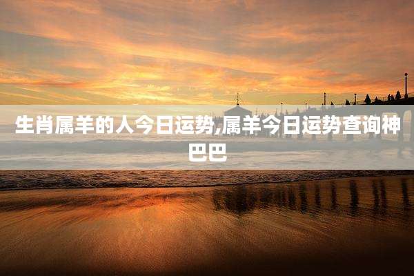 生肖属羊的人今日运势,属羊今日运势查询神巴巴