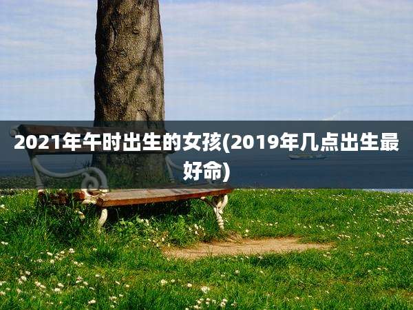 2021年午时出生的女孩(2019年几点出生最好命)