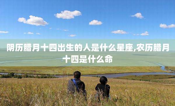 阴历腊月十四出生的人是什么星座,农历腊月十四是什么命