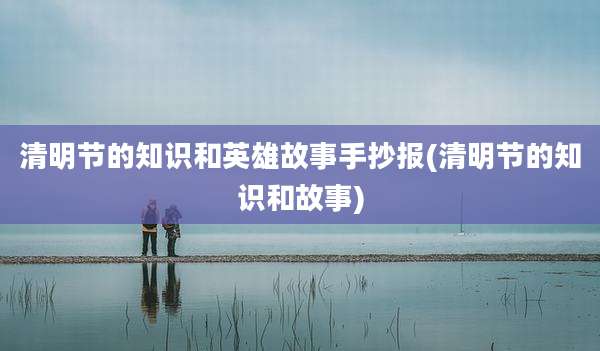 清明节的知识和英雄故事手抄报(清明节的知识和故事)