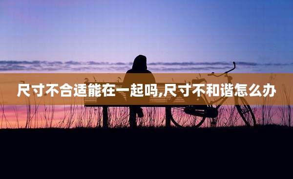 尺寸不合适能在一起吗,尺寸不和谐怎么办
