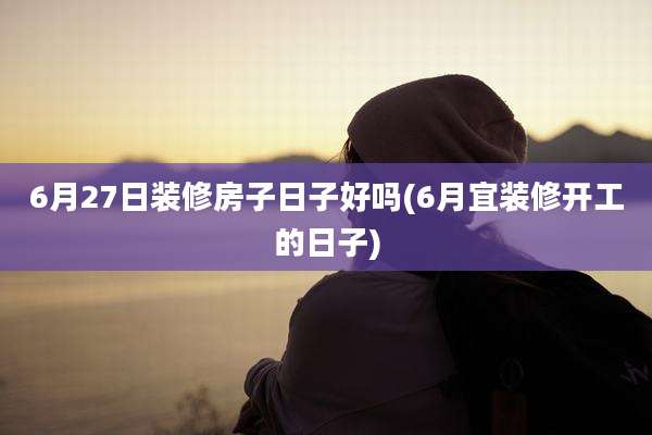 6月27日装修房子日子好吗(6月宜装修开工的日子)