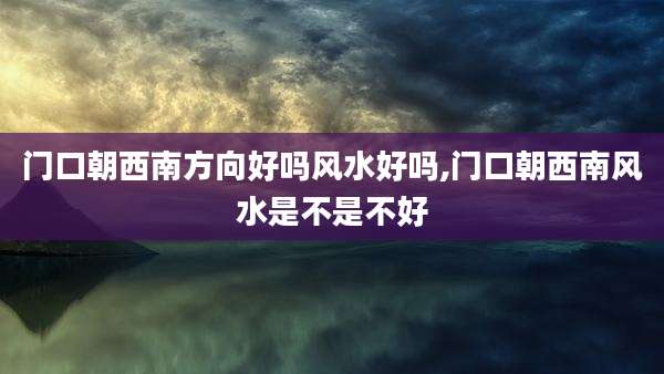 门口朝西南方向好吗风水好吗,门口朝西南风水是不是不好