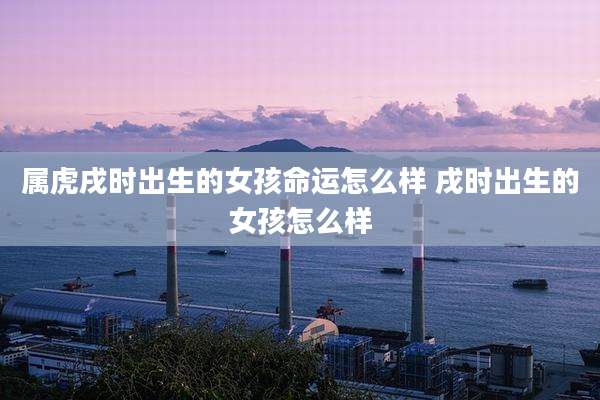 属虎戌时出生的女孩命运怎么样 戌时出生的女孩怎么样