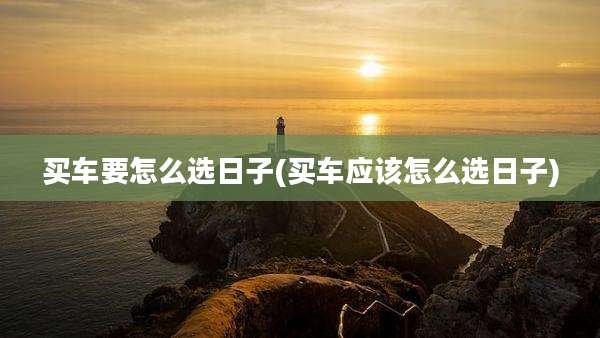 买车要怎么选日子(买车应该怎么选日子)