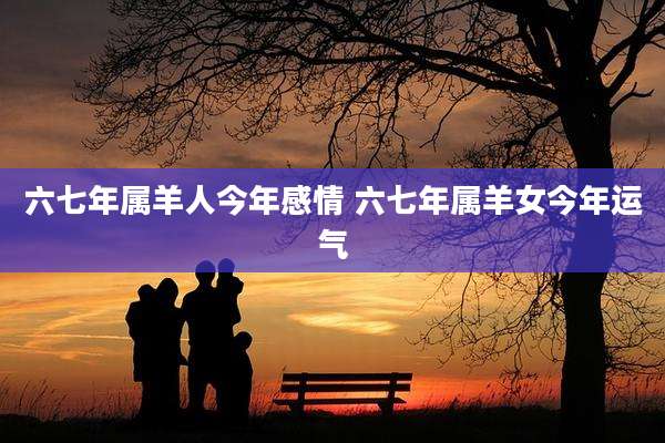 六七年属羊人今年感情 六七年属羊女今年运气