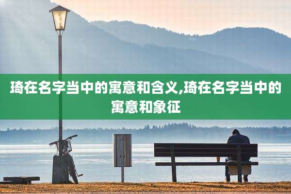 琦在名字当中的寓意和含义,琦在名字当中的寓意和象征