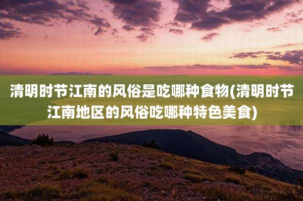 清明时节江南的风俗是吃哪种食物(清明时节江南地区的风俗吃哪种特色美食)