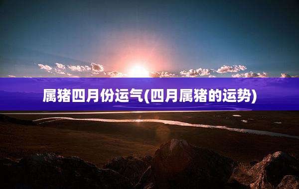 属猪四月份运气(四月属猪的运势)