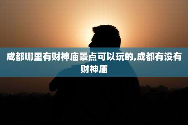 成都哪里有财神庙景点可以玩的,成都有没有财神庙