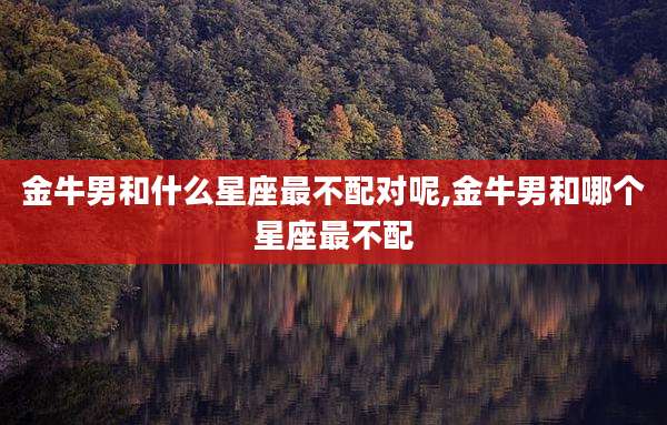 金牛男和什么星座最不配对呢,金牛男和哪个星座最不配