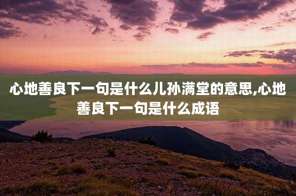 心地善良下一句是什么儿孙满堂的意思,心地善良下一句是什么成语