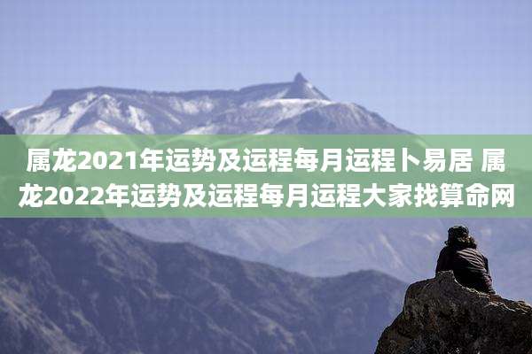 属龙2021年运势及运程每月运程卜易居 属龙2022年运势及运程每月运程大家找算命网