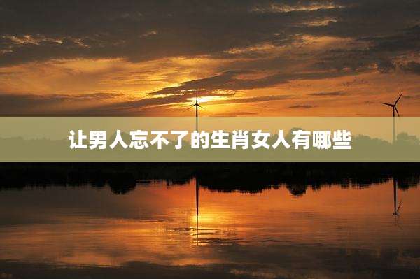 让男人忘不了的生肖女人有哪些