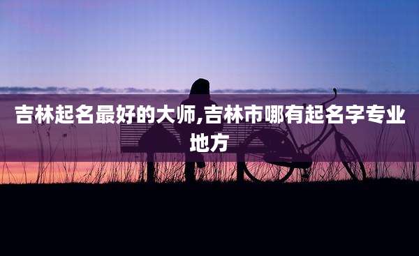 吉林起名最好的大师,吉林市哪有起名字专业地方