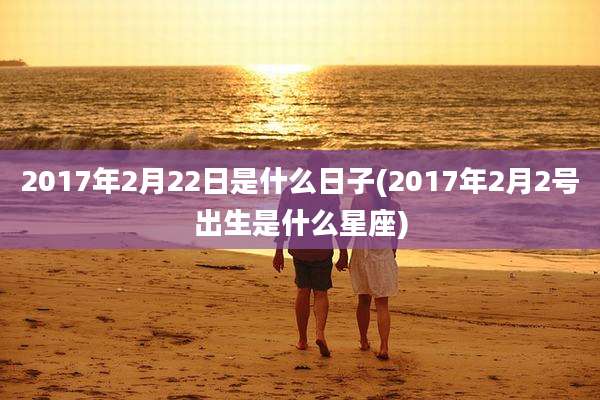 2017年2月22日是什么日子(2017年2月2号出生是什么星座)