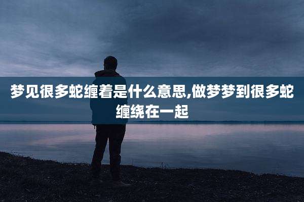 梦见很多蛇缠着是什么意思,做梦梦到很多蛇缠绕在一起