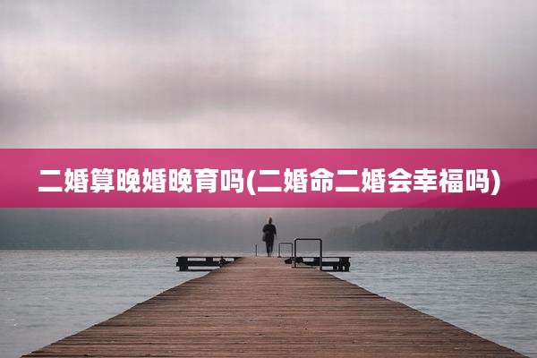 二婚算晚婚晚育吗(二婚命二婚会幸福吗)