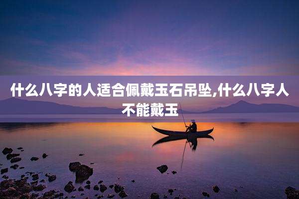 什么八字的人适合佩戴玉石吊坠,什么八字人不能戴玉