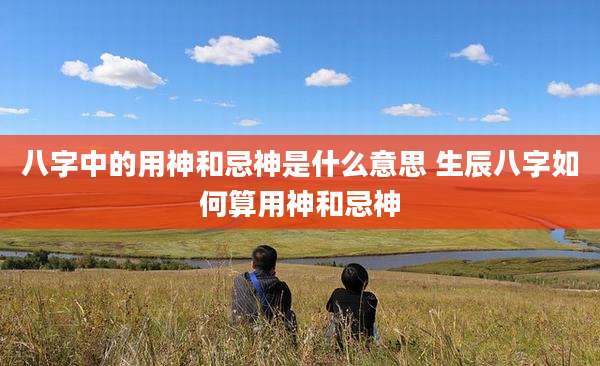 八字中的用神和忌神是什么意思 生辰八字如何算用神和忌神