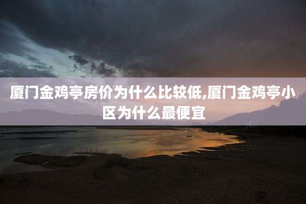 厦门金鸡亭房价为什么比较低,厦门金鸡亭小区为什么最便宜