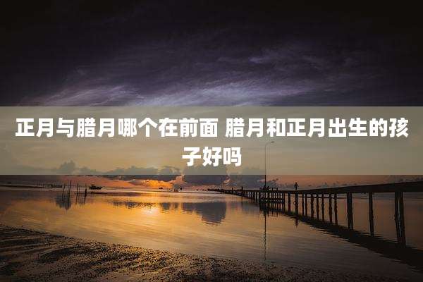 正月与腊月哪个在前面 腊月和正月出生的孩子好吗