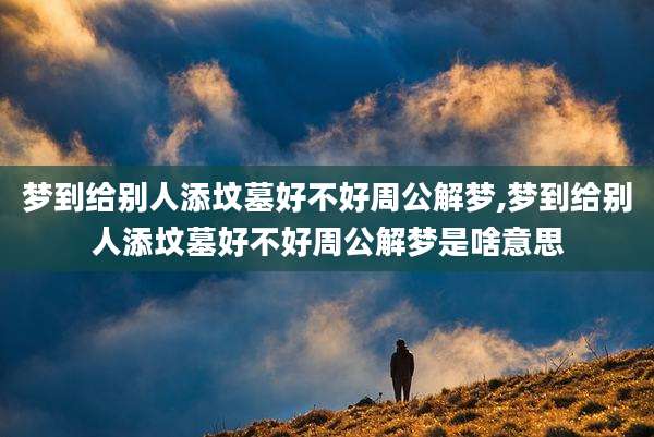 梦到给别人添坟墓好不好周公解梦,梦到给别人添坟墓好不好周公解梦是啥意思