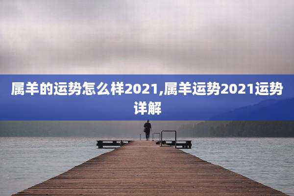 属羊的运势怎么样2021,属羊运势2021运势详解