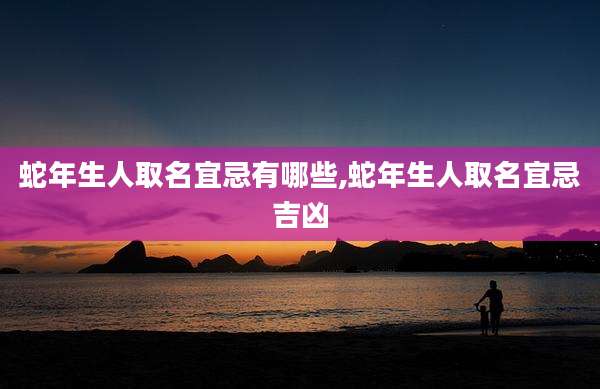 蛇年生人取名宜忌有哪些,蛇年生人取名宜忌吉凶