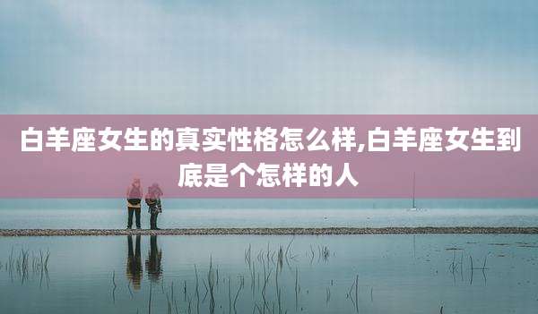白羊座女生的真实性格怎么样,白羊座女生到底是个怎样的人