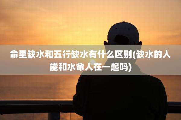 命里缺水和五行缺水有什么区别(缺水的人能和水命人在一起吗)