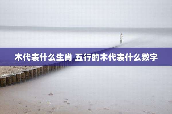 木代表什么生肖 五行的木代表什么数字