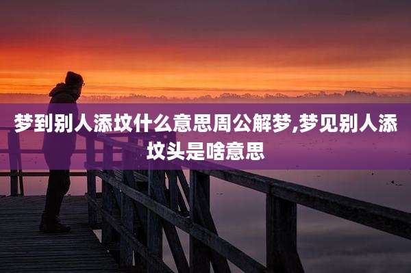 梦到别人添坟什么意思周公解梦,梦见别人添坟头是啥意思