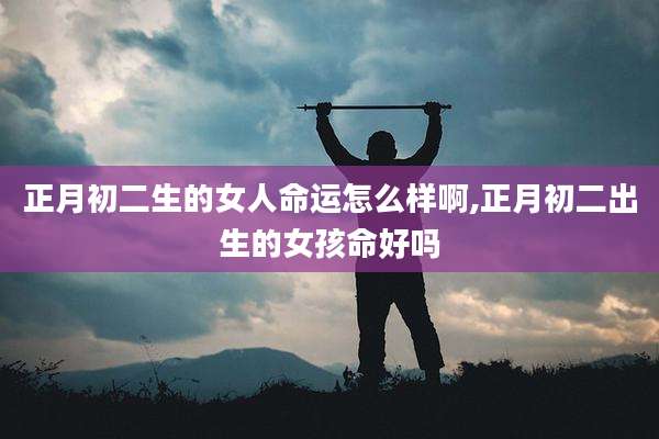 正月初二生的女人命运怎么样啊,正月初二出生的女孩命好吗