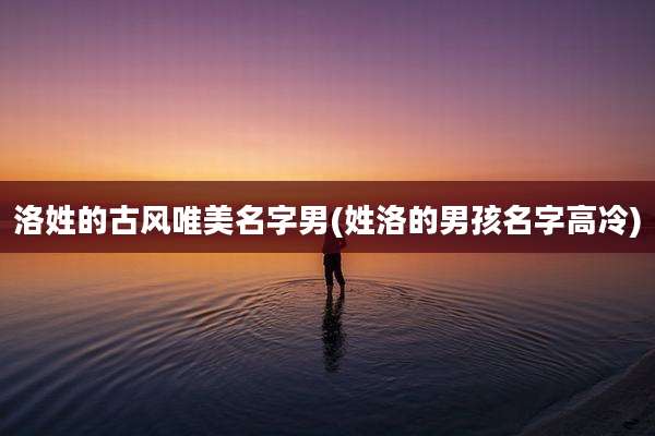 洛姓的古风唯美名字男(姓洛的男孩名字高冷)