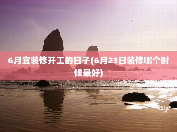6月宜装修开工的日子(6月23日装修哪个时候最好)