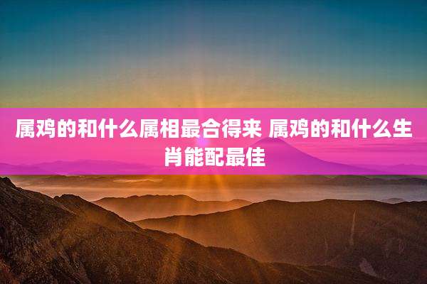 属鸡的和什么属相最合得来 属鸡的和什么生肖能配最佳