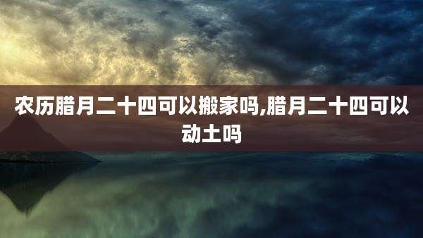 农历腊月二十四可以搬家吗,腊月二十四可以动土吗