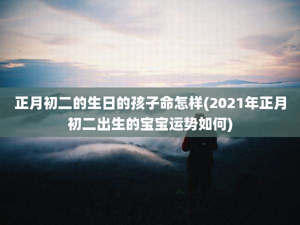 正月初二的生日的孩子命怎样(2021年正月初二出生的宝宝运势如何)