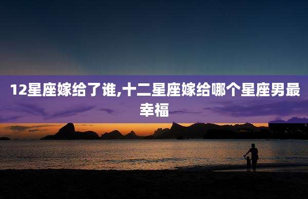 12星座嫁给了谁,十二星座嫁给哪个星座男最幸福