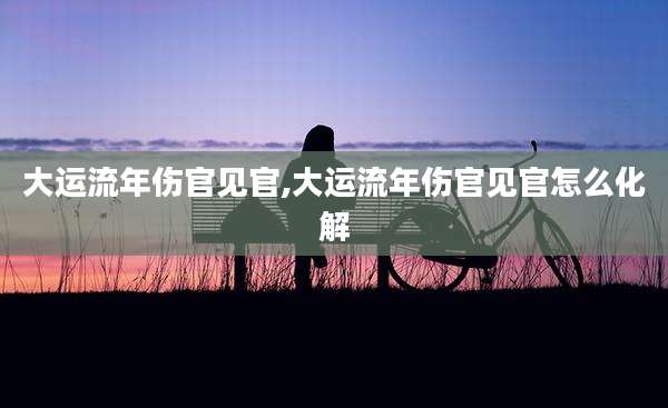 大运流年伤官见官,大运流年伤官见官怎么化解
