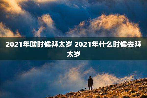 2021年啥时候拜太岁 2021年什么时候去拜太岁