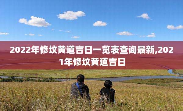 2022年修坟黄道吉日一览表查询最新,2021年修坟黄道吉日