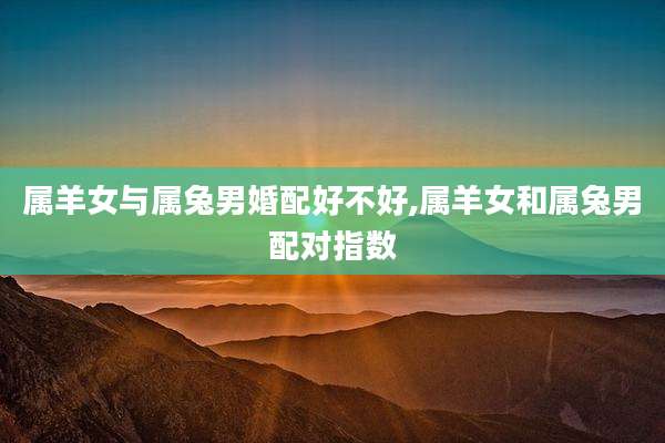 属羊女与属兔男婚配好不好,属羊女和属兔男配对指数