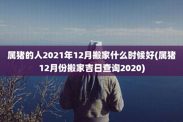 属猪的人2021年12月搬家什么时候好(属猪12月份搬家吉日查询2020)