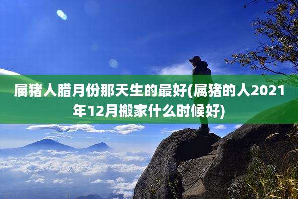 属猪人腊月份那天生的最好(属猪的人2021年12月搬家什么时候好)