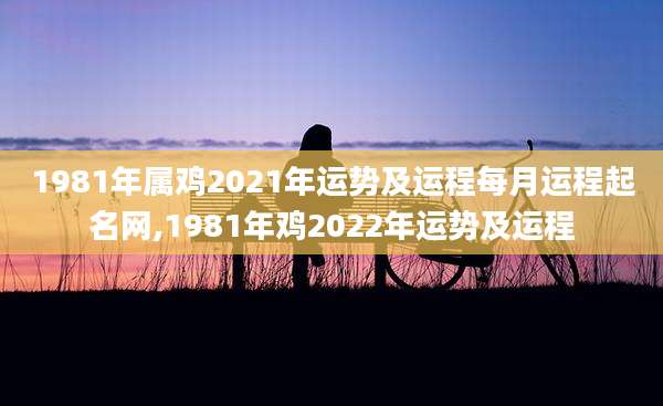 1981年属鸡2021年运势及运程每月运程起名网,1981年鸡2022年运势及运程