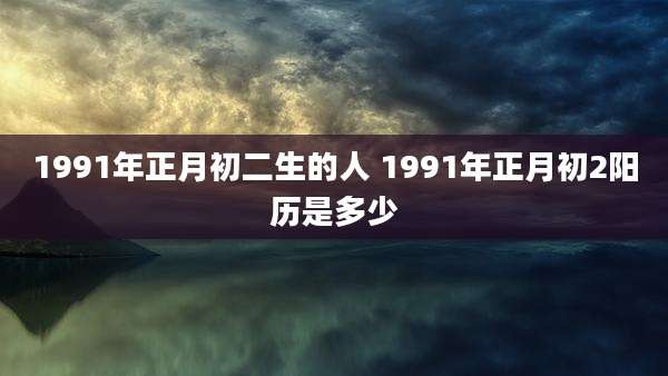 1991年正月初二生的人 1991年正月初2阳历是多少